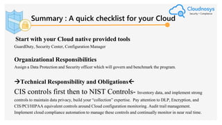 Summary : A quick checklist for your Cloud
Start with your Cloud native provided tools
GuardDuty, Security Center, Configuration Manager
Organizational Responsibilities
Assign a Data Protection and Security officer which will govern and benchmark the program.
Technical Responsibility and Obligations
CIS controls first then to NIST Controls- Inventory data, and implement strong
controls to maintain data privacy, build your “collection” expertise. Pay attention to DLP, Encryption, and
CIS/PCI/HIPAA equivalent controls around Cloud configuration monitoring. Audit trail management.
Implement cloud compliance automation to manage these controls and continually monitor in near real time.
 