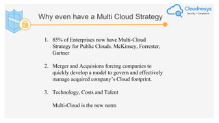 Why even have a Multi Cloud Strategy
1. 85% of Enterprises now have Multi-Cloud
Strategy for Public Clouds. McKinsey, Forrester,
Gartner
2. Merger and Acquisions forcing companies to
quickly develop a model to govern and effectively
manage acquired company’s Cloud footprint.
3. Technology, Costs and Talent
Multi-Cloud is the new norm
 