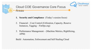 Cloud COE Governance Core Focus
Areas
1. Security and Compliance (Today’s session focus)
2. Financial – Cost Control (Utilization, Capacity, Reserve
Instances, Tagging – FinOps.org)
3. Performance Management – (Machine Metrics, RightSizing,
APM)
Build : Automation, Enforcement and Self Healing Cloud
 