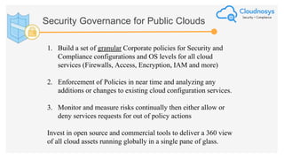 Security Governance for Public Clouds
1. Build a set of granular Corporate policies for Security and
Compliance configurations and OS levels for all cloud
services (Firewalls, Access, Encryption, IAM and more)
2. Enforcement of Policies in near time and analyzing any
additions or changes to existing cloud configuration services.
3. Monitor and measure risks continually then either allow or
deny services requests for out of policy actions
Invest in open source and commercial tools to deliver a 360 view
of all cloud assets running globally in a single pane of glass.
 