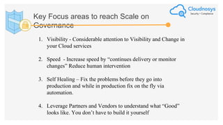 Key Focus areas to reach Scale on
Governance
1. Visibility - Considerable attention to Visibility and Change in
your Cloud services
2. Speed - Increase speed by “continues delivery or monitor
changes” Reduce human intervention
3. Self Healing – Fix the problems before they go into
production and while in production fix on the fly via
automation.
4. Leverage Partners and Vendors to understand what “Good”
looks like. You don’t have to build it yourself
 