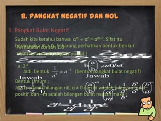 B. Pangkat Negatif dan Nol
1. Pangkat Bulat Negatif
  Sudah kita ketahui bahwa am an = am-n. Sifat itu
   Perhatikan m > n. 1.6
  berlaku jika contoh Sekarang perhatikan bentuk berikut.
   Ubah ke bentuk pangkat positif !

   a. 2-4
      Jadi, bentuk            (bentuk pangkat bulat negatif)
  Bentuk Umum :
  Jika a adalah bilangan riil, a ≠ 0 dan m adalah bilangan bulat
  positif, dan –m adalah bilangan bulat negatif maka :
 