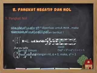 B. Pangkat Negatif dan Nol
1. Pangkat Nol

   Perhatikan contoh 1.7 diperluas untuk m=n , maka
    Jika sifat am an = am-n
    diperoleh an an = an-n = a0.
   Tentukanlah nilai perpangkatan berikut !

                                        b. (5q)0

                                        Jawab
        Bentuk Umum :                   (5q)0 = 50 × q0 = 1 × 1 = 1
        Jika a adalah bilangan riil, a ≠ 0, maka, a0 = 1
 