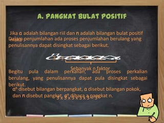 A. Pangkat Bulat Positif

Jika a adalah bilangan riil dan n adalah bilangan bulat positif
Dalam :penjumlahan ada proses penjumlahan berulang yang
maka
penulisannya dapat disingkat sebagai berikut.

                    3+3+3+3+3=5x3
                            Sebanyak n faktor
Begitu pula dalam perkalian, ada proses perkalian
berulang, yang penulisannya dapat pula disingkat sebagai
berikut.
 an disebut bilangan berpangkat, a disebut bilangan pokok,
 dan n disebut pangkat. 3 nxdibaca a pangkat n.
                     3 x a 3 x 3 x 3 = 35
 