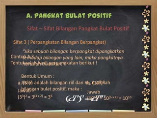 A. Pangkat Bulat Positif
       Sifat – Sifat Bilangan Pangkat Bulat Positif

 Sifat 3 ( Perpangkatan Bilangan Berpangkat)
     “Jika sebuah bilangan berpangkat dipangkatkan
Contoh 1.3
     terhadap bilangan yang lain, maka pangkatnya
Tentukanlah hasil perpangkatan berikut !
     haruslah dikalikan.”

     Bentuk Umum :
   a.Jika)a adalah bilangan riil dan m, n adalah
      (33 2                           b. (106)4
     bilangan bulat positif, maka :
   Jawab                              Jawab
   (33)2 = 3(3 x 2) = 36
                                      (106)4 = 10(6 x 4) = 1010
 