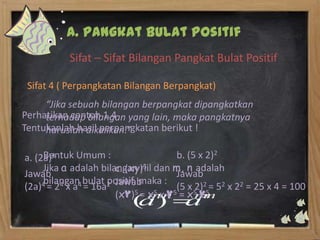 A. Pangkat Bulat Positif
          Sifat – Sifat Bilangan Pangkat Bulat Positif

 Sifat 4 ( Perpangkatan Bilangan Berpangkat)
     “Jika sebuah bilangan berpangkat dipangkatkan
Perhatikan contoh 1.4 yang lain, maka pangkatnya
     terhadap bilangan
Tentukanlah hasil perpangkatan berikut !
     haruslah dikalikan.”

     Bentuk Umum :
a. (2a)4                             b. (5 x 2)2
     Jika a adalah bilangan riil dan m, n adalah
                       c. (xy)5
Jawab                                Jawab
     bilangan bulat positif, maka :
(2a)4 = 24 x a4 = 16a2 Jawab 5 5(5 x 5 25= 52 x 22 = 25 x 4 = 100
                            5= x x y = x y
                                          2)
                       (xy)
 