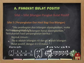 A. Pangkat Bulat Positif
       Sifat – Sifat Bilangan Pangkat Bulat Positif

 Sifat 5 ( Perpangkatan Dari Hasil Bagi Dua Bilangan)
     “Jika pembagian dua bilangan dipangkatkan, maka
Perhatikan contoh 1.5bilangan harus dipangkatkan.”
     masing-masing
Tentukanlah hasil perpangkatan berikut !
    Bentuk Umum :
    Jika a adalah bilangan riil dan m adalah bilangan
    bulat positif, dengan b ≠ 0 maka :
 