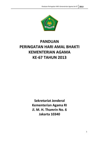 Panduan Peringatan HAB Kementerian Agama ke-67   2013




          PANDUAN
PERINGATAN HARI AMAL BHAKTI
    KEMENTERIAN AGAMA
      KE-67 TAHUN 2013




       Sekretariat Jenderal
     Kementerian Agama RI
     Jl. M. H. Thamrin No. 6
          Jakarta 10340



                                                                   1
 