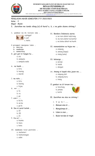PEMERINTAH KABUPATEN HUMBANG HASUNDUTAN
DINAS PENDIDIKAN
SD NEGERI 173355 BAKTIRAJA
DESA MARBUN TONGA MARBUN DOLOK
KECAMATAN BAKTIRAJA
NPSN: 10258658, Marbun Tonga RT/RW: 000/000 Kec. Bakti Raja Kab. HumbangHasudutan Prov. Sumatera Utara Telp.081375981340 Fax. Email:
sdnmarbun@yahoo.com
PENILAIAN AKHIR SEMESTER I T.P. 2022/2023
Kelas : I
Mapel : Mulok
I. Surathon ma tanda silang (x) di huruf a, b, c na gabe alusna sintong !
1. gombar na di toruon ima …
a.pinggol
b. pat
c. mata
2.pinggol marguna laho …
a. maniop
b. mambege
c. mamereng
3. jari jari ni tangan hu …
a. sia
b. sampulu
c. sampulu sada
4. na hunik ….
a. biru
b. kuning
c. merah
5. na rata ….
a. biru
b. kuning
c. hijau
6. r= ….
a. ta
b. ra
c. ga
7. bt= ….
a. ba ta
b. sa ba
c. ga la
8. Ina ni surat batak …
a. 19
b. 20
c. 21
9. hum= …
a. hauma
b. hara
c. hata
10. mambaen tiur portibi …
a. mataniari
b. halibutongan
c. udan
11. Bendera Indonesia warna
a. na rara dohot nabirong
b. na rara dohot na bontar
c. na balau dohot na hunik
12. namanubuhon au hujou ma …
a. ompung
b. among (bapa)
a. inong (uma)
13. keluarga ….
a. saripe
b. halak
c. dongan
14. Among ni bapak niba jouon ma ….
a. ompung doli
b. ompung boru
c. inong
15. gombar na di toruon ima ….
a. tarutung
b. pinasa
c. botik
II. Surathon ma alus na sintong !
1. I b n = …..
2. Manuan eme di ….
3. Mangalompa di ….
4. Udan ro sian ….
5. Bulan taridan di tingki
 