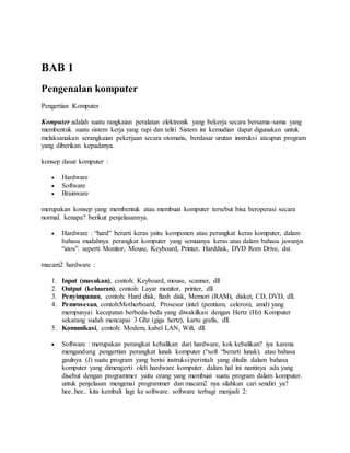 BAB 1 
Pengenalan komputer 
Pengertian Komputer 
Komputer adalah suatu rangkaian peralatan elektronik yang bekerja secara bersama-sama yang 
membentuk suatu sistem kerja yang rapi dan teliti Sistem ini kemudian dapat digunakan untuk 
melaksanakan serangkaian pekerjaan secara otomatis, berdasar urutan instruksi ataupun program 
yang diberikan kepadanya. 
konsep dasar komputer : 
 Hardware 
 Software 
 Brainware 
merupakan konsep yang membentuk atau membuat komputer tersebut bisa beroperasi secara 
normal. kenapa? berikut penjelasannya. 
 Hardware : “hard” berarti keras yaitu komponen atau perangkat keras komputer, dalam 
bahasa mudahnya perangkat komputer yang semuanya keras atau dalam bahasa jawanya 
“atos”. seperti Monitor, Mouse, Keyboard, Printer, Harddisk, DVD Rom Drive, dst. 
macam2 hardware : 
1. Input (masukan), contoh: Keyboard, mouse, scanner, dll 
2. Output (keluaran), contoh: Layar monitor, printer, dll. 
3. Penyimpanan, contoh: Hard disk, flash disk, Memori (RAM), disket, CD, DVD, dll. 
4. Pemrosesan, contoh:Motherboard, Prosesor (intel (pentium, celeron), amd) yang 
mempunyai kecepatan berbeda-beda yang diwakilkan dengan Hertz (Hz) Komputer 
sekarang sudah mencapai 3 Ghz (giga hertz), kartu grafis, dll. 
5. Komunikasi, contoh: Modem, kabel LAN, Wifi, dll. 
 Software : merupakan perangkat kebalikan dari hardware, kok kebalikan? iya karena 
mengandung pengertian perangkat lunak komputer (“soft “berarti lunak). atau bahasa 
gaulnya (J) suatu program yang berisi instruksi/perintah yang ditulis dalam bahasa 
komputer yang dimengerti oleh hardware komputer. dalam hal ini nantinya ada yang 
disebut dengan programmer yaitu orang yang membuat suatu program dalam komputer. 
untuk penjelasan mengenai programmer dan macam2 nya silahkan cari sendiri ya? 
hee..hee.. kita kembali lagi ke software. software terbagi menjadi 2: 
 