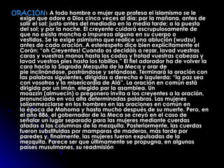 ORACIÓN :   A todo hombre o mujer que profesa el islamismo se le exige que adore a Dios cinco veces al día: por la mañana, antes de salir el sol; justo antes del mediodía en la media tarde; a la puesta del sol; y por la noche. El creyente cuidará escrupulosamente de que no exista mancha o impureza alguna en su cuerpo o vestidos. Se le exige asimismo que realice una ablución (wudzu) antes de cada oración. A esterespeto dice bien explícitamente el Corán: “oh Creyentes! Cuando os decidáis a rezar, lavad vuestras caras y vuestras manos hasta los codos y frotad vuestras cabezas y lavad vuestros pies hasta los tobillos.” El fiel adorador ha de volver la cara hacia la Sagrada Mezquita de la Meca y orar de pie inclinándose, postràndose y setándose. Terminará la oración con las palabras siguientes, dirigidas a derecha e izquierda: “la paz sea con vosotros y la misericordia de Alá”. La oración en común está dirigida por un imán, elegido por la asamblea. Un moazzin (almuecín) o pregonero invita a los creyentes a la oración, pronunciado en voz alta determinadas palabras. Las mujeres solíanmezclarse en los hombres en las oraciones en común en la época de Mahoma y hasta mucho después de su muerte. Pero, en el año 886, el gobernador de la Meca se creyó en el caso de señalar un lugar separado para las mujeres mediante cuerdas atadas a las columnas de la mezquita. Posteriormente, las cuerdas fueron substituidas por mamparas de maderas, más tarde por paredes y, finalmente, las mujeres fueron expulsadas de la mezquita. Parece ser que últimamente se propugna, en algunos países musulmanes, su readmisión   