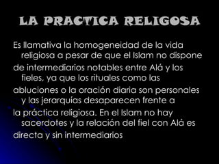 LA PRACTICA RELIGOSA Es llamativa la homogeneidad de la vida religiosa a pesar de que el Islam no dispone de intermediarios notables entre Alá y los fieles, ya que los rituales como las abluciones o la oración diaria son personales y las jerarquías desaparecen frente a la práctica religiosa. En el Islam no hay sacerdotes y la relación del fiel con Alá es directa y sin intermediarios 