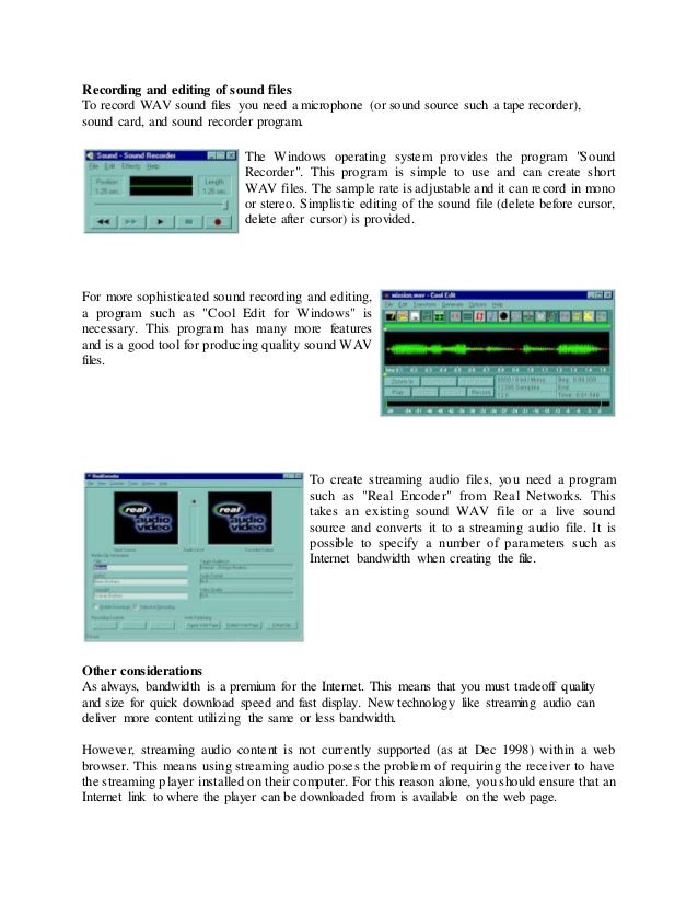 Recording and editing of sound files
To record WAV sound files you need a microphone (or sound source such a tape recorder),
sound card, and sound recorder program.
The Windows operating system provides the program "Sound
Recorder". This program is simple to use and can create short
WAV files. The sample rate is adjustable and it can record in mono
or stereo. Simplistic editing of the sound file (delete before cursor,
delete after cursor) is provided.
For more sophisticated sound recording and editing,
a program such as "Cool Edit for Windows" is
necessary. This program has many more features
and is a good tool for producing quality sound WAV
files.
To create streaming audio files, you need a program
such as "Real Encoder" from Real Networks. This
takes an existing sound WAV file or a live sound
source and converts it to a streaming audio file. It is
possible to specify a number of parameters such as
Internet bandwidth when creating the file.
Other considerations
As always, bandwidth is a premium for the Internet. This means that you must tradeoff quality
and size for quick download speed and fast display. New technology like streaming audio can
deliver more content utilizing the same or less bandwidth.
However, streaming audio content is not currently supported (as at Dec 1998) within a web
browser. This means using streaming audio poses the problem of requiring the receiver to have
the streaming player installed on their computer. For this reason alone, you should ensure that an
Internet link to where the player can be downloaded from is available on the web page.
 