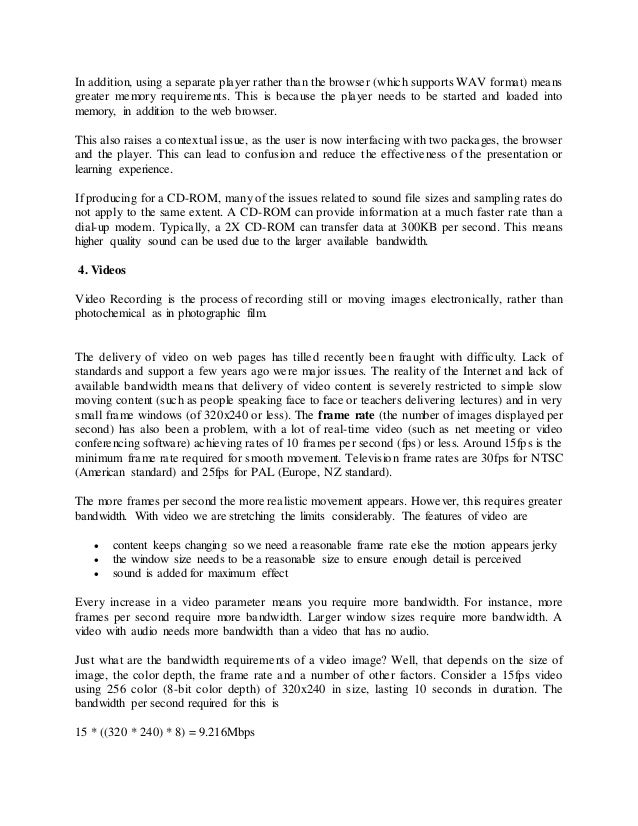 In addition, using a separate player rather than the browser (which supports WAV format) means
greater memory requirements. This is because the player needs to be started and loaded into
memory, in addition to the web browser.
This also raises a contextual issue, as the user is now interfacing with two packages, the browser
and the player. This can lead to confusion and reduce the effectiveness of the presentation or
learning experience.
If producing for a CD-ROM, many of the issues related to sound file sizes and sampling rates do
not apply to the same extent. A CD-ROM can provide information at a much faster rate than a
dial-up modem. Typically, a 2X CD-ROM can transfer data at 300KB per second. This means
higher quality sound can be used due to the larger available bandwidth.
4. Videos
Video Recording is the process of recording still or moving images electronically, rather than
photochemical as in photographic film.
The delivery of video on web pages has tilled recently been fraught with difficulty. Lack of
standards and support a few years ago were major issues. The reality of the Internet and lack of
available bandwidth means that delivery of video content is severely restricted to simple slow
moving content (such as people speaking face to face or teachers delivering lectures) and in very
small frame windows (of 320x240 or less). The frame rate (the number of images displayed per
second) has also been a problem, with a lot of real-time video (such as net meeting or video
conferencing software) achieving rates of 10 frames per second (fps) or less. Around 15fps is the
minimum frame rate required for smooth movement. Television frame rates are 30fps for NTSC
(American standard) and 25fps for PAL (Europe, NZ standard).
The more frames per second the more realistic movement appears. However, this requires greater
bandwidth. With video we are stretching the limits considerably. The features of video are
 content keeps changing so we need a reasonable frame rate else the motion appears jerky
 the window size needs to be a reasonable size to ensure enough detail is perceived
 sound is added for maximum effect
Every increase in a video parameter means you require more bandwidth. For instance, more
frames per second require more bandwidth. Larger window sizes require more bandwidth. A
video with audio needs more bandwidth than a video that has no audio.
Just what are the bandwidth requirements of a video image? Well, that depends on the size of
image, the color depth, the frame rate and a number of other factors. Consider a 15fps video
using 256 color (8-bit color depth) of 320x240 in size, lasting 10 seconds in duration. The
bandwidth per second required for this is
15 * ((320 * 240) * 8) = 9.216Mbps
 