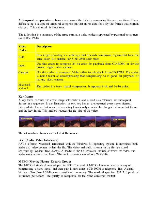 A temporal compression scheme compresses the data by comparing frames over time. Frame
differencing is a type of temporal compression that stores data for only the frames that contain
changes. This can result in blockiness.
The following is a summary of the more common video codecs supported by personal computers
(as at Dec 1998).
Video
Codec
Description
RLE
Run length encoding is a technique that discards continuous regions that have the
same color. It is suitable for 8-bit (256) color video.
Indeo
Use this codec to compress 24-bit color for playback from CD-ROM, or for the
original digital video capture.
Cinepak Use this codec to compress 24-bit video for playback from CD-ROM. The codec
is much faster at decompressing that compressing so is good for playback of
moving video content.
Microsoft
Video 1
This codec is a lossy, spatial compressor. It supports 8-bit and 16-bit color.
Key frames
A key frame contains the entire image information and is used as a reference for subsequent
frames in a sequence. In the illustration below, key frames are repeated every seven frames.
Intermediate frames that occur between key frames only contain the changes between that frame
and the key frame. This method reduces the file size of the video.
The intermediate frames are called delta frames.
AVI (Audio Video Interleave)
AVI is a format Microsoft introduced with the Windows 3.1 operating system. It intermixes both
audio and video content within the file. The video and audio streams in the file are stored
sequentially, without time stamps. A header in the file indicates the rate at which the video and
audio streams are to be played. The audio stream is stored as a WAV file.
MPEG (Moving Picture Experts Group)
The MPEG-1 standard was adopted in 1991. The goal of MPEG-1 was to develop a way of
compressing a video signal and then play it back using a CD-ROM or telephone line. A digital
bit rate of less than 1.5 Mbps was considered necessary. The standard specifies 352x240 pixels at
30 frames per second. The quality is acceptable for the home consumer market.
 