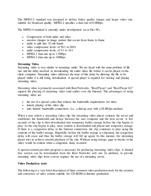 The MPEG-2 standard was designed to deliver better quality images and larger video size,
suitable for broadcast quality. MPEG-2 specifies a data rate of 6.0Mbps.
The MPEG-4 standard is currently under development (as at Dec 98).
 Compression of both audio and video
 encodes changes in image motion that occurs from frame to frame
 audio is split into 32 sub-bands
 video compression levels of 50:1 to 200:1
 audio compression levels of 5:1 to 10:1
 MPEG-1 data rate up to 1.5Mbps
 MPEG-2 data rate up to 10Mbps
Streaming Video
Streaming video is very similar to streaming audio. We are faced with the same problem of file
size and the delay involved in downloading the entire video file before it can be played on the
client computer. Streaming video addresses the issue of this delay by allowing the file to be
played whilst it is still being downloaded. A special player is required for viewing and playing
streaming video.
Streaming video is primarily associated with Real Networks. "Real Player" and "Real Player G2"
support the playing of streaming video (and audio) over the Internet. The advantages of using
streaming video are
 the use of a special codec that reduces the bandwidth requirements for video
 instant playing of the video clip
 suits limited bandwidth connections (i.e., a dial-up user with a 28.8Kbps modem)
When a user selects a streaming video clip, the streaming video player contacts the server and
establishes the bandwidth and delays between the user computer and the host server. A few
seconds of the clip is then downloaded into temporary buffer storage before the clip begins to
play. As the clip begins to play, more content is downloaded and placed into temporary storage.
If there is a congestion delay in the Internet connection, the clip continues to play using the
contents of the buffer storage. Hopefully, before the buffer storage is exhausted, the congestion
delay will cease and thus the buffer storage will fill up again. In this manner, the streaming
player tries to achieve smooth playback of the clip. Without using storage, gaps or breaks in the
video would be evident when a congestion delay occurred.
A special content provider program is necessary for producing streaming video clips. A limited
free version can be downloaded from the Real Networks web site. In addition, to provide
streaming video clips from a server requires the use of a streaming server.
Video Production tools
The following is a very brief description of three common video production tools for the creation
and conversion of video content suitable for CD-ROM or Internet production.
 
