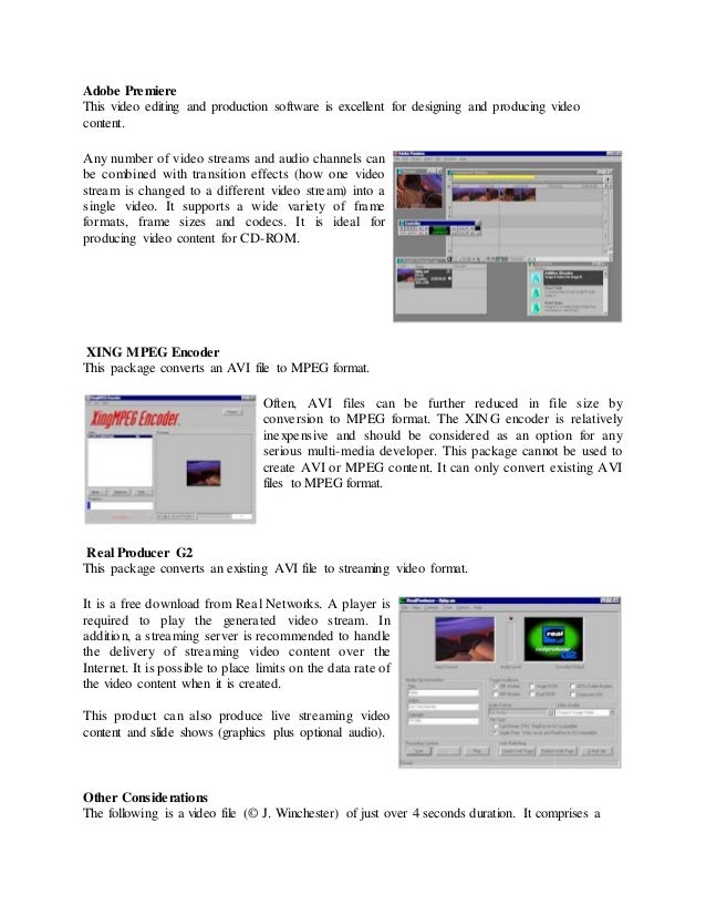 Adobe Premiere
This video editing and production software is excellent for designing and producing video
content.
Any number of video streams and audio channels can
be combined with transition effects (how one video
stream is changed to a different video stream) into a
single video. It supports a wide variety of frame
formats, frame sizes and codecs. It is ideal for
producing video content for CD-ROM.
XING MPEG Encoder
This package converts an AVI file to MPEG format.
Often, AVI files can be further reduced in file size by
conversion to MPEG format. The XING encoder is relatively
inexpensive and should be considered as an option for any
serious multi-media developer. This package cannot be used to
create AVI or MPEG content. It can only convert existing AVI
files to MPEG format.
Real Producer G2
This package converts an existing AVI file to streaming video format.
It is a free download from Real Networks. A player is
required to play the generated video stream. In
addition, a streaming server is recommended to handle
the delivery of streaming video content over the
Internet. It is possible to place limits on the data rate of
the video content when it is created.
This product can also produce live streaming video
content and slide shows (graphics plus optional audio).
Other Considerations
The following is a video file (© J. Winchester) of just over 4 seconds duration. It comprises a
 