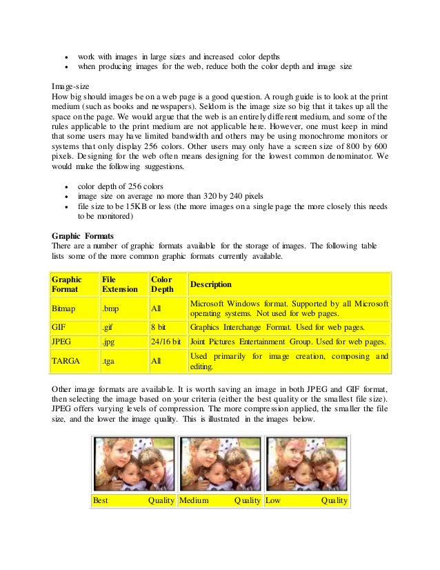  work with images in large sizes and increased color depths
 when producing images for the web, reduce both the color depth and image size
Image-size
How big should images be on a web page is a good question. A rough guide is to look at the print
medium (such as books and newspapers). Seldom is the image size so big that it takes up all the
space on the page. We would argue that the web is an entirely different medium, and some of the
rules applicable to the print medium are not applicable here. However, one must keep in mind
that some users may have limited bandwidth and others may be using monochrome monitors or
systems that only display 256 colors. Other users may only have a screen size of 800 by 600
pixels. Designing for the web often means designing for the lowest common denominator. We
would make the following suggestions.
 color depth of 256 colors
 image size on average no more than 320 by 240 pixels
 file size to be 15KB or less (the more images on a single page the more closely this needs
to be monitored)
Graphic Formats
There are a number of graphic formats available for the storage of images. The following table
lists some of the more common graphic formats currently available.
Graphic
Format
File
Extension
Color
Depth
Description
Bitmap .bmp All
Microsoft Windows format. Supported by all Microsoft
operating systems. Not used for web pages.
GIF .gif 8 bit Graphics Interchange Format. Used for web pages.
JPEG .jpg 24/16 bit Joint Pictures Entertainment Group. Used for web pages.
TARGA .tga All
Used primarily for image creation, composing and
editing.
Other image formats are available. It is worth saving an image in both JPEG and GIF format,
then selecting the image based on your criteria (either the best quality or the smallest file size).
JPEG offers varying levels of compression. The more compression applied, the smaller the file
size, and the lower the image quality. This is illustrated in the images below.
Best Quality Medium Quality Low Quality
 