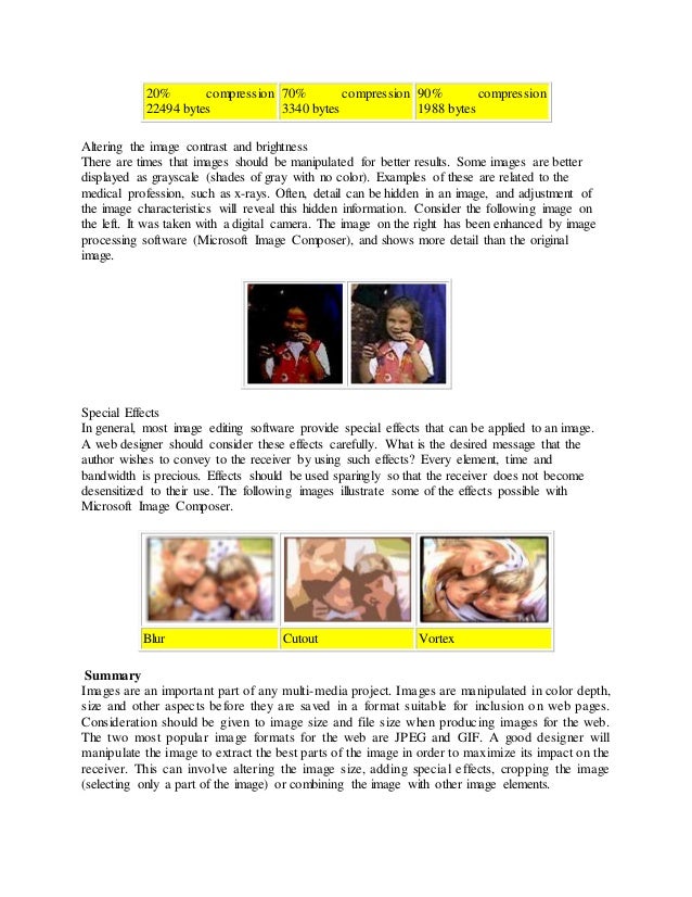 20% compression
22494 bytes
70% compression
3340 bytes
90% compression
1988 bytes
Altering the image contrast and brightness
There are times that images should be manipulated for better results. Some images are better
displayed as grayscale (shades of gray with no color). Examples of these are related to the
medical profession, such as x-rays. Often, detail can be hidden in an image, and adjustment of
the image characteristics will reveal this hidden information. Consider the following image on
the left. It was taken with a digital camera. The image on the right has been enhanced by image
processing software (Microsoft Image Composer), and shows more detail than the original
image.
Special Effects
In general, most image editing software provide special effects that can be applied to an image.
A web designer should consider these effects carefully. What is the desired message that the
author wishes to convey to the receiver by using such effects? Every element, time and
bandwidth is precious. Effects should be used sparingly so that the receiver does not become
desensitized to their use. The following images illustrate some of the effects possible with
Microsoft Image Composer.
Blur Cutout Vortex
Summary
Images are an important part of any multi-media project. Images are manipulated in color depth,
size and other aspects before they are saved in a format suitable for inclusion on web pages.
Consideration should be given to image size and file size when producing images for the web.
The two most popular image formats for the web are JPEG and GIF. A good designer will
manipulate the image to extract the best parts of the image in order to maximize its impact on the
receiver. This can involve altering the image size, adding special effects, cropping the image
(selecting only a part of the image) or combining the image with other image elements.
 