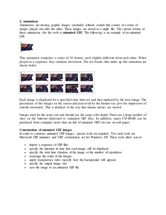 2. Animations
Animations are moving graphic images (normally without sound) that consist of a series of
images played one after the other. These images are stored in a single file. The current format of
these animations (for the web) is animated GIF. The following is an example of an animated
GIF.
This animation comprises a series of 10 frames, each slightly different from each other. When
played as a sequence, they simulate movement. The ten frames that make up this animation are
shown below.
Each image is displayed for a specified time interval, and then replaced by the next image. The
persistence of the images on the screen and perceived by the human eye give the impression of
smooth movement. This is identical to the way that cinema movies are viewed.
Images must be the same size and should use the same color depth. There are a large number of
sites on the Internet dedicated to animated GIF files. In addition, many CD-ROM can be
purchased from computer stores that are full of animated GIF's for use on web pages.
Construction of animated GIF images
In order to construct animated GIF images, special tools are required. Two such tools are
Microsoft GIF animator and "GIF construction set for Windows XP. These tools allow you to
 import a sequence of GIF files
 specify the duration in time that each image will be displayed
 specify the total time duration of the image or the number of repetitions
 rearrange the order of the images
 apply transparency rules (specify how the background will appear)
 specify the output image size
 save the image to an animated GIF file
 