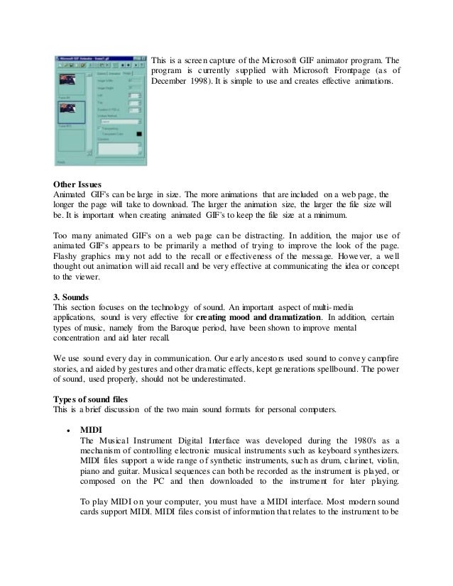 This is a screen capture of the Microsoft GIF animator program. The
program is currently supplied with Microsoft Frontpage (as of
December 1998). It is simple to use and creates effective animations.
Other Issues
Animated GIF's can be large in size. The more animations that are included on a web page, the
longer the page will take to download. The larger the animation size, the larger the file size will
be. It is important when creating animated GIF's to keep the file size at a minimum.
Too many animated GIF's on a web page can be distracting. In addition, the major use of
animated GIF's appears to be primarily a method of trying to improve the look of the page.
Flashy graphics may not add to the recall or effectiveness of the message. However, a well
thought out animation will aid recall and be very effective at communicating the idea or concept
to the viewer.
3. Sounds
This section focuses on the technology of sound. An important aspect of multi-media
applications, sound is very effective for creating mood and dramatization. In addition, certain
types of music, namely from the Baroque period, have been shown to improve mental
concentration and aid later recall.
We use sound every day in communication. Our early ancestors used sound to convey campfire
stories, and aided by gestures and other dramatic effects, kept generations spellbound. The power
of sound, used properly, should not be underestimated.
Types of sound files
This is a brief discussion of the two main sound formats for personal computers.
 MIDI
The Musical Instrument Digital Interface was developed during the 1980's as a
mechanism of controlling electronic musical instruments such as keyboard synthesizers.
MIDI files support a wide range of synthetic instruments, such as drum, clarinet, violin,
piano and guitar. Musical sequences can both be recorded as the instrument is played, or
composed on the PC and then downloaded to the instrument for later playing.
To play MIDI on your computer, you must have a MIDI interface. Most modern sound
cards support MIDI. MIDI files consist of information that relates to the instrument to be
 