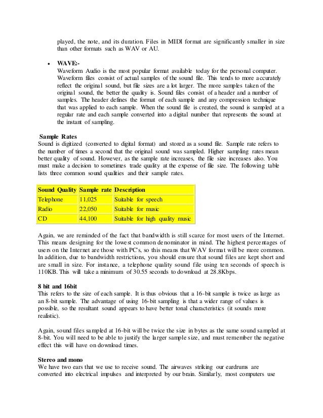 played, the note, and its duration. Files in MIDI format are significantly smaller in size
than other formats such as WAV or AU.
 WAVE:-
Waveform Audio is the most popular format available today for the personal computer.
Waveform files consist of actual samples of the sound file. This tends to more accurately
reflect the original sound, but file sizes are a lot larger. The more samples taken of the
original sound, the better the quality is. Sound files consist of a header and a number of
samples. The header defines the format of each sample and any compression technique
that was applied to each sample. When the sound file is created, the sound is sampled at a
regular rate and each sample converted into a digital number that represents the sound at
the instant of sampling.
Sample Rates
Sound is digitized (converted to digital format) and stored as a sound file. Sample rate refers to
the number of times a second that the original sound was sampled. Higher sampling rates mean
better quality of sound. However, as the sample rate increases, the file size increases also. You
must make a decision to sometimes trade quality at the expense of file size. The following table
lists three common sound qualities and their sample rates.
Sound Quality Sample rate Description
Telephone 11,025 Suitable for speech
Radio 22,050 Suitable for music
CD 44,100 Suitable for high quality music
Again, we are reminded of the fact that bandwidth is still scarce for most users of the Internet.
This means designing for the lowest common denominator in mind. The highest percentages of
users on the Internet are those with PC's, so this means that WAV format will be more common.
In addition, due to bandwidth restrictions, you should ensure that sound files are kept short and
are small in size. For instance, a telephone quality sound file using ten seconds of speech is
110KB. This will take a minimum of 30.55 seconds to download at 28.8Kbps.
8 bit and 16bit
This refers to the size of each sample. It is thus obvious that a 16-bit sample is twice as large as
an 8-bit sample. The advantage of using 16-bit sampling is that a wider range of values is
possible, so the resultant sound appears to have better tonal characteristics (it sounds more
realistic).
Again, sound files sampled at 16-bit will be twice the size in bytes as the same sound sampled at
8-bit. You will need to be able to justify the larger sample size, and must remember the negative
effect this will have on download times.
Stereo and mono
We have two ears that we use to receive sound. The airwaves striking our eardrums are
converted into electrical impulses and interpreted by our brain. Similarly, most computers use
 