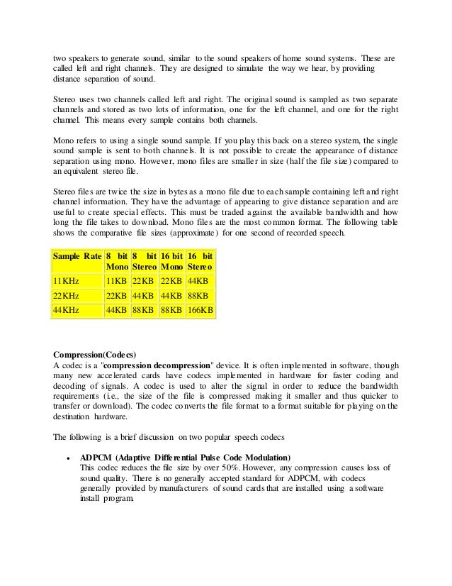 two speakers to generate sound, similar to the sound speakers of home sound systems. These are
called left and right channels. They are designed to simulate the way we hear, by providing
distance separation of sound.
Stereo uses two channels called left and right. The original sound is sampled as two separate
channels and stored as two lots of information, one for the left channel, and one for the right
channel. This means every sample contains both channels.
Mono refers to using a single sound sample. If you play this back on a stereo system, the single
sound sample is sent to both channels. It is not possible to create the appearance of distance
separation using mono. However, mono files are smaller in size (half the file size) compared to
an equivalent stereo file.
Stereo files are twice the size in bytes as a mono file due to each sample containing left and right
channel information. They have the advantage of appearing to give distance separation and are
useful to create special effects. This must be traded against the available bandwidth and how
long the file takes to download. Mono files are the most common format. The following table
shows the comparative file sizes (approximate) for one second of recorded speech.
Sample Rate 8 bit
Mono
8 bit
Stereo
16 bit
Mono
16 bit
Stereo
11KHz 11KB 22KB 22KB 44KB
22KHz 22KB 44KB 44KB 88KB
44KHz 44KB 88KB 88KB 166KB
Compression(Codecs)
A codec is a "compression decompression" device. It is often implemented in software, though
many new accelerated cards have codecs implemented in hardware for faster coding and
decoding of signals. A codec is used to alter the signal in order to reduce the bandwidth
requirements (i.e., the size of the file is compressed making it smaller and thus quicker to
transfer or download). The codec converts the file format to a format suitable for playing on the
destination hardware.
The following is a brief discussion on two popular speech codecs
 ADPCM (Adaptive Differential Pulse Code Modulation)
This codec reduces the file size by over 50%. However, any compression causes loss of
sound quality. There is no generally accepted standard for ADPCM, with codecs
generally provided by manufacturers of sound cards that are installed using a software
install program.
 