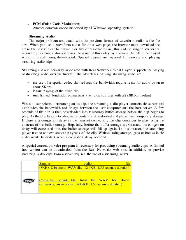  PCM (Pulse Code Modulation)
Another common codec supported by all Windows operating systems.
Streaming Audio
The major problem associated with the previous format of waveform audio is the file
size. When you use a waveform audio file on a web page, the browser must download the
entire file before it can be played. For files of reasonable size, this leads to long delays for the
receiver. Streaming audio addresses the issue of this delay by allowing the file to be played
whilst it is still being downloaded. Special players are required for viewing and playing
streaming audio clips.
Streaming audio is primarily associated with Real Networks. "Real Player" supports the playing
of streaming audio over the Internet. The advantages of using streaming audio are
 the use of a special codec that reduces the bandwidth requirements for audio down to
about 5Kbps
 instant playing of the audio clip
 suits limited bandwidth connections (i.e., a dial-up user with a 28.8Kbps modem)
When a user selects a streaming audio clip, the streaming audio player contacts the server and
establishes the bandwidth and delays between the user computer and the host server. A few
seconds of the clip is then downloaded into temporary buffer storage before the clip begins to
play. As the clip begins to play, more content is downloaded and placed into temporary storage.
If there is a congestion delay in the Internet connection, the clip continues to play using the
contents of the buffer storage. Hopefully, before the buffer storage is exhausted, the congestion
delay will cease and thus the buffer storage will fill up again. In this manner, the streaming
player tries to achieve smooth playback of the clip. Without using storage, gaps or breaks in the
audio would be evident when a congestion delay occurred.
A special content provider program is necessary for producing streaming audio clips. A limited
free version can be downloaded from the Real Networks web site. In addition, to provide
streaming audio clips from a server requires the use of a streaming server.
Sample audio file
(8KHz, 8 bit mono WAV file, 12.4KB, 1.55 seconds duration)
Converted sound file from the WAV file above.
(Streaming audio format, 4.45KB, 1.55 seconds duration)
 
