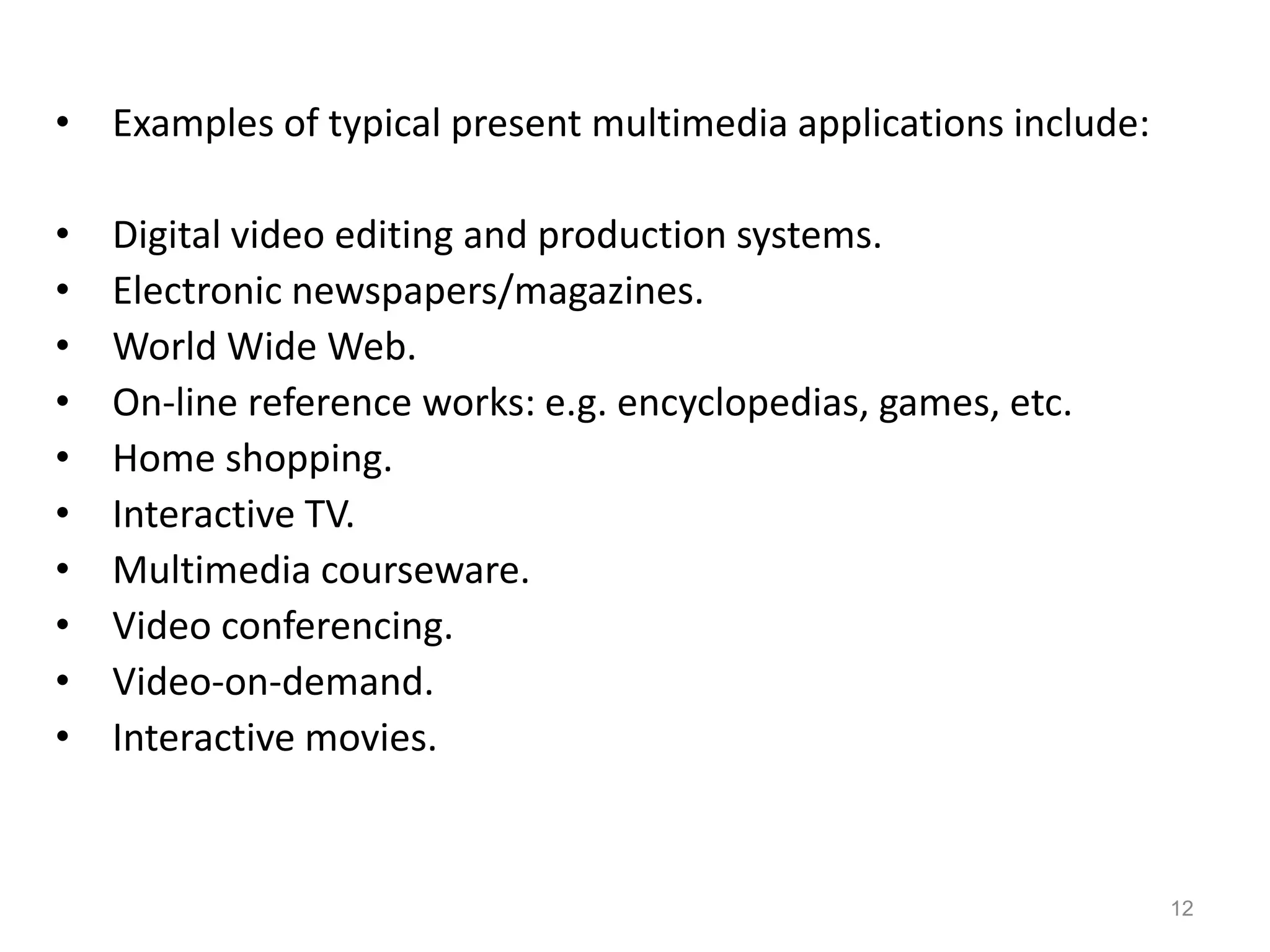 • Examples of typical present multimedia applications include:
• Digital video editing and production systems.
• Electronic newspapers/magazines.
• World Wide Web.
• On-line reference works: e.g. encyclopedias, games, etc.
• Home shopping.
• Interactive TV.
• Multimedia courseware.
• Video conferencing.
• Video-on-demand.
• Interactive movies.
12
 