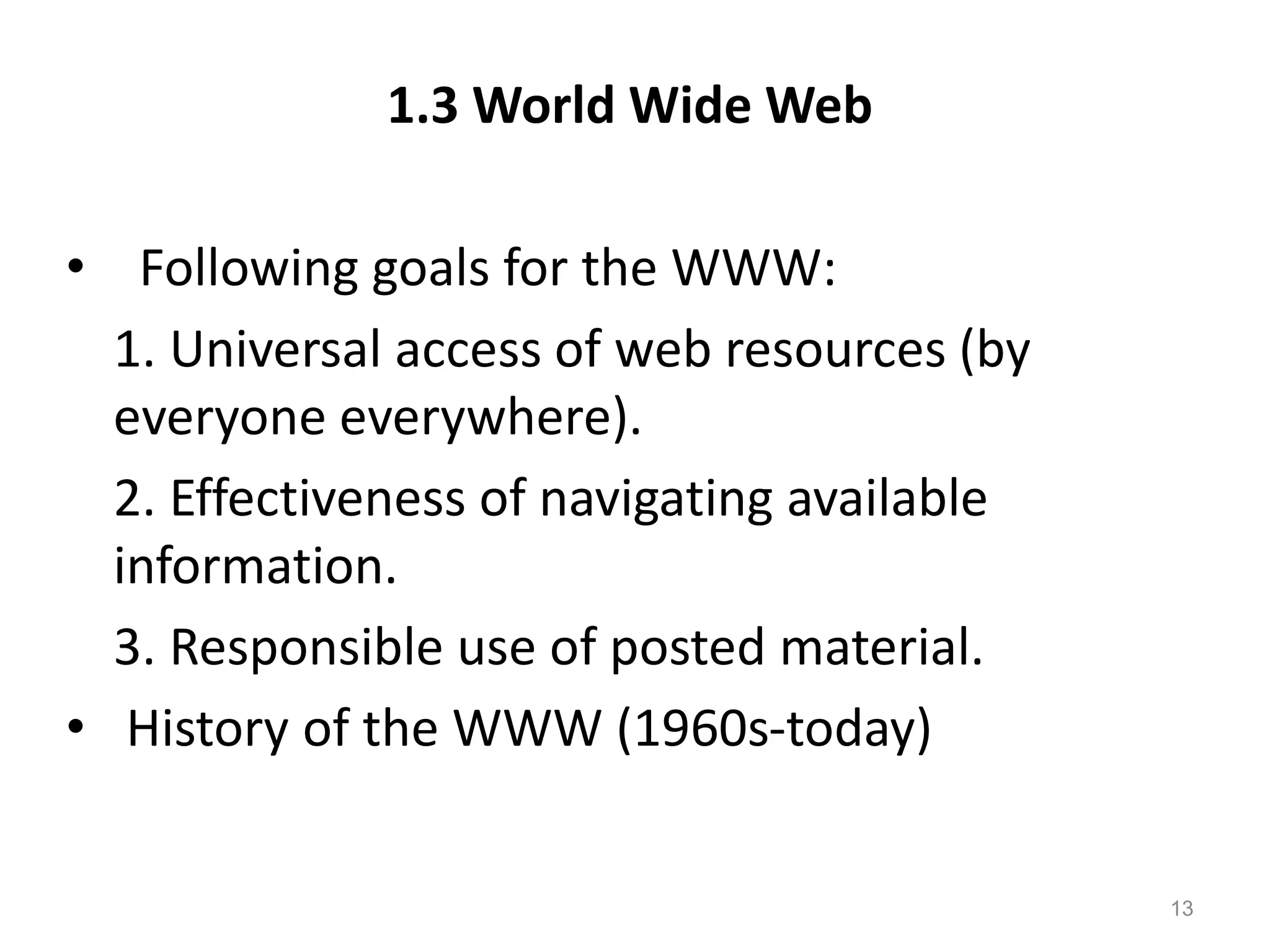 1.3 World Wide Web
• Following goals for the WWW:
1. Universal access of web resources (by
everyone everywhere).
2. Effectiveness of navigating available
information.
3. Responsible use of posted material.
• History of the WWW (1960s-today)
13
 