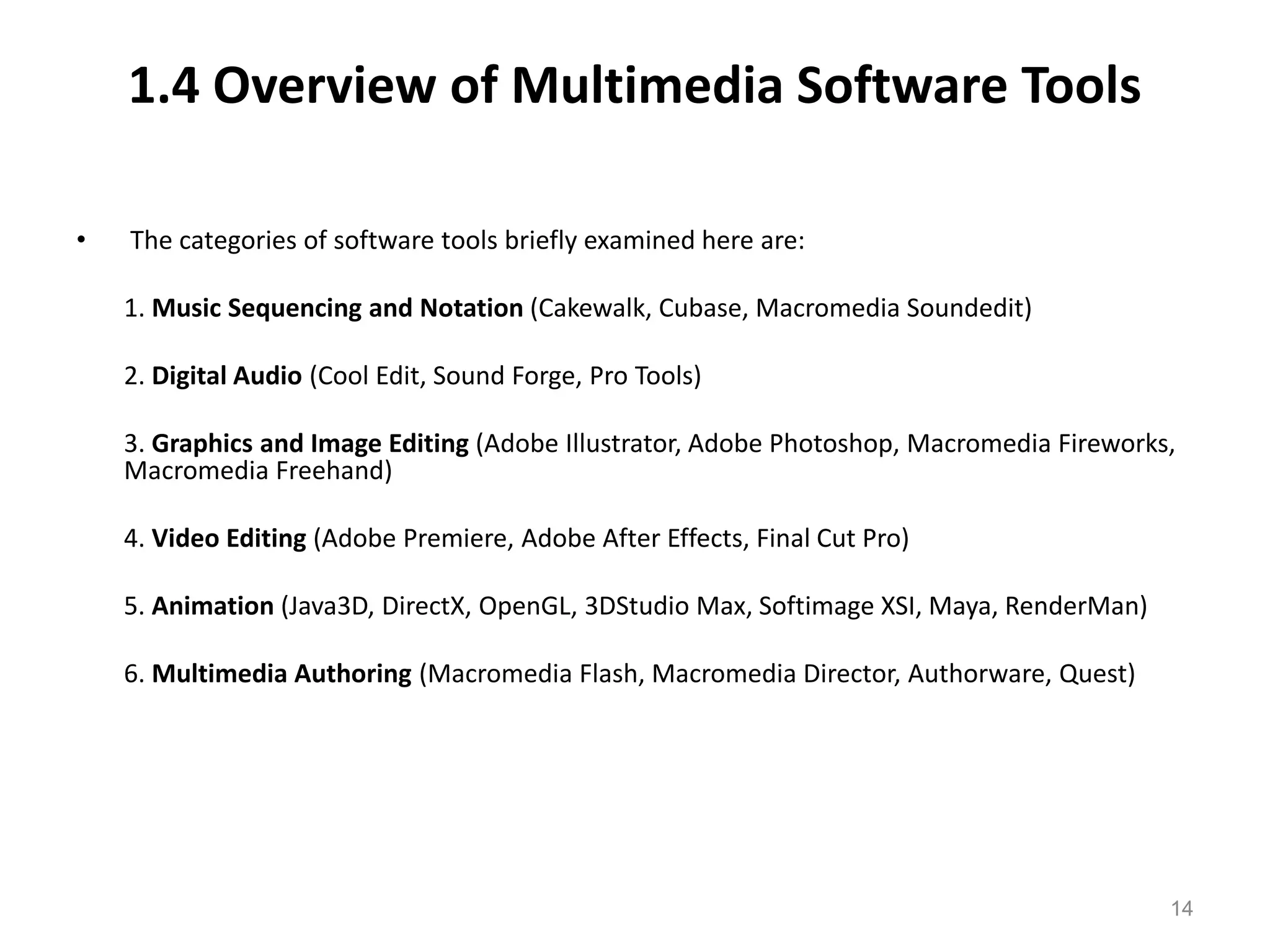 1.4 Overview of Multimedia Software Tools
• The categories of software tools briefly examined here are:
1. Music Sequencing and Notation (Cakewalk, Cubase, Macromedia Soundedit)
2. Digital Audio (Cool Edit, Sound Forge, Pro Tools)
3. Graphics and Image Editing (Adobe Illustrator, Adobe Photoshop, Macromedia Fireworks,
Macromedia Freehand)
4. Video Editing (Adobe Premiere, Adobe After Effects, Final Cut Pro)
5. Animation (Java3D, DirectX, OpenGL, 3DStudio Max, Softimage XSI, Maya, RenderMan)
6. Multimedia Authoring (Macromedia Flash, Macromedia Director, Authorware, Quest)
14
 