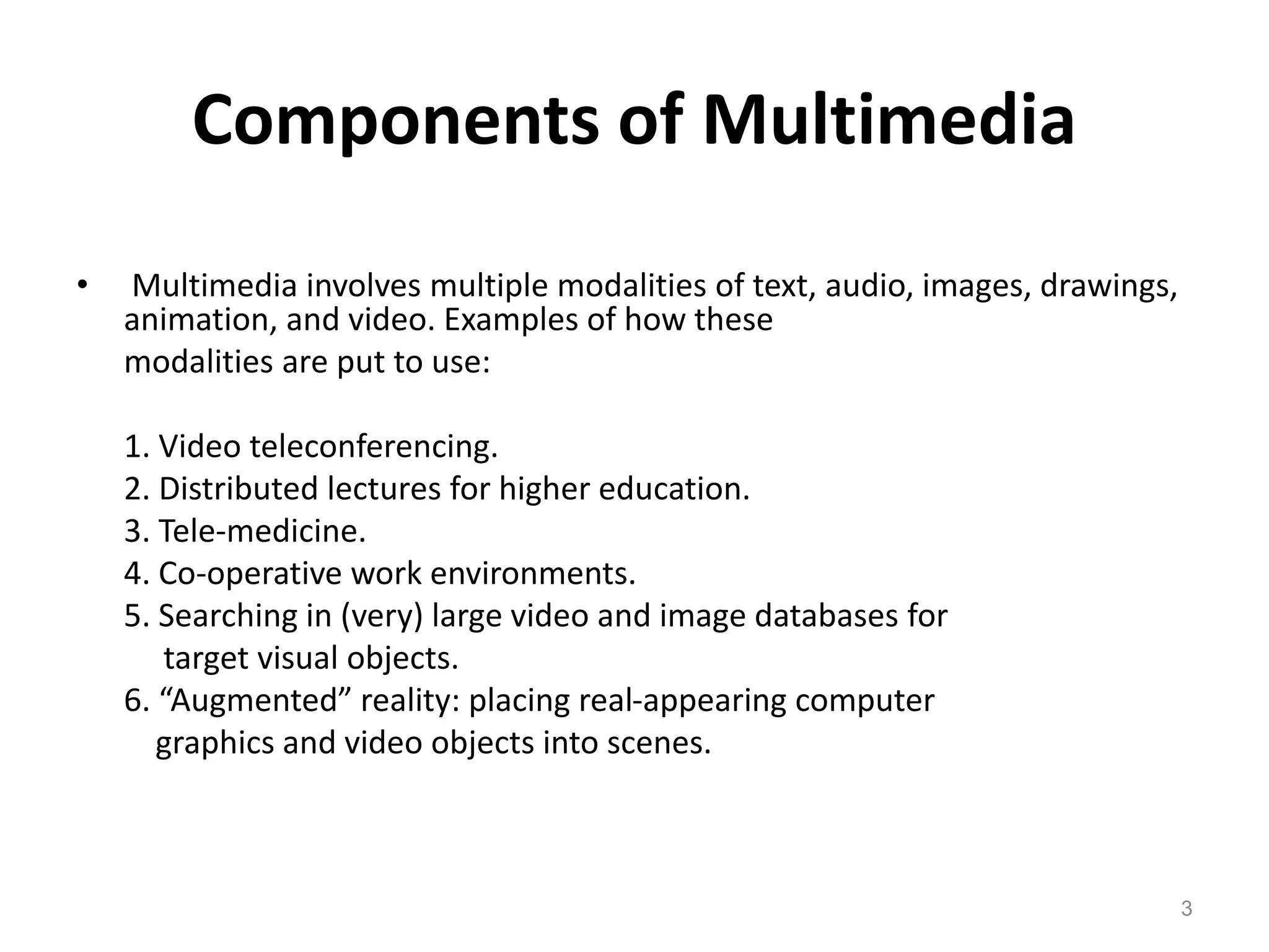 Components of Multimedia
• Multimedia involves multiple modalities of text, audio, images, drawings,
animation, and video. Examples of how these
modalities are put to use:
1. Video teleconferencing.
2. Distributed lectures for higher education.
3. Tele-medicine.
4. Co-operative work environments.
5. Searching in (very) large video and image databases for
target visual objects.
6. “Augmented” reality: placing real-appearing computer
graphics and video objects into scenes.
3
 