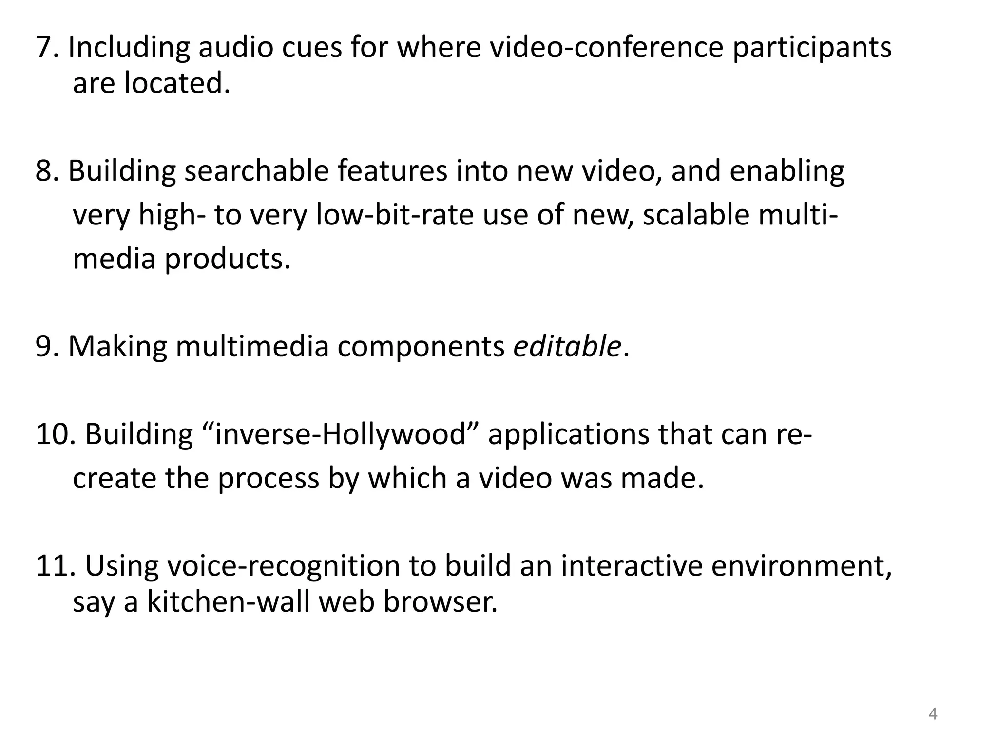 7. Including audio cues for where video-conference participants
are located.
8. Building searchable features into new video, and enabling
very high- to very low-bit-rate use of new, scalable multi-
media products.
9. Making multimedia components editable.
10. Building “inverse-Hollywood” applications that can re-
create the process by which a video was made.
11. Using voice-recognition to build an interactive environment,
say a kitchen-wall web browser.
4
 