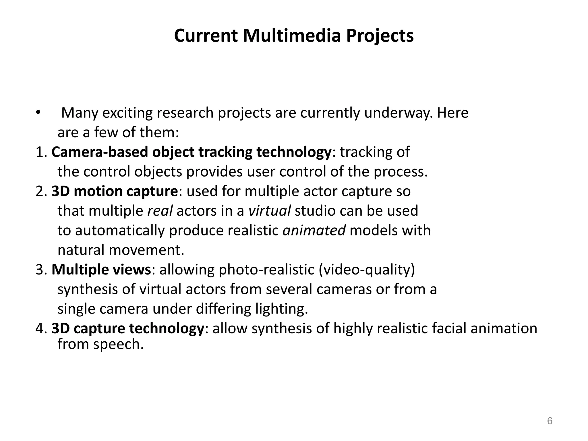 Current Multimedia Projects
• Many exciting research projects are currently underway. Here
are a few of them:
1. Camera-based object tracking technology: tracking of
the control objects provides user control of the process.
2. 3D motion capture: used for multiple actor capture so
that multiple real actors in a virtual studio can be used
to automatically produce realistic animated models with
natural movement.
3. Multiple views: allowing photo-realistic (video-quality)
synthesis of virtual actors from several cameras or from a
single camera under differing lighting.
4. 3D capture technology: allow synthesis of highly realistic facial animation
from speech.
6
 