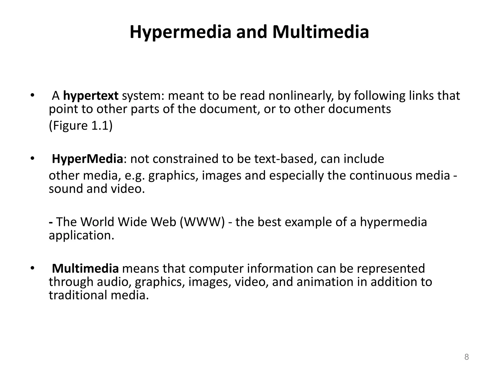 Hypermedia and Multimedia
• A hypertext system: meant to be read nonlinearly, by following links that
point to other parts of the document, or to other documents
(Figure 1.1)
• HyperMedia: not constrained to be text-based, can include
other media, e.g. graphics, images and especially the continuous media -
sound and video.
- The World Wide Web (WWW) - the best example of a hypermedia
application.
• Multimedia means that computer information can be represented
through audio, graphics, images, video, and animation in addition to
traditional media.
8
 