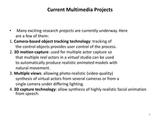 Current Multimedia Projects
• Many exciting research projects are currently underway. Here
are a few of them:
1. Camera-based object tracking technology: tracking of
the control objects provides user control of the process.
2. 3D motion capture: used for multiple actor capture so
that multiple real actors in a virtual studio can be used
to automatically produce realistic animated models with
natural movement.
3. Multiple views: allowing photo-realistic (video-quality)
synthesis of virtual actors from several cameras or from a
single camera under differing lighting.
4. 3D capture technology: allow synthesis of highly realistic facial animation
from speech.
6
 