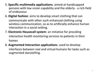 5. Specific multimedia applications: aimed at handicapped
persons with low vision capability and the elderly - a rich field
of endeavour.
6. Digital fashion: aims to develop smart clothing that can
communicate with other such enhanced clothing using
wireless communication, so as to artificially enhance human
interaction in a social setting.
7. Electronic Housecall system: an initiative for providing
interactive health monitoring services to patients in their
homes
8. Augmented Interaction applications: used to develop
interfaces between real and virtual humans for tasks such as
augmented storytelling.
7
 