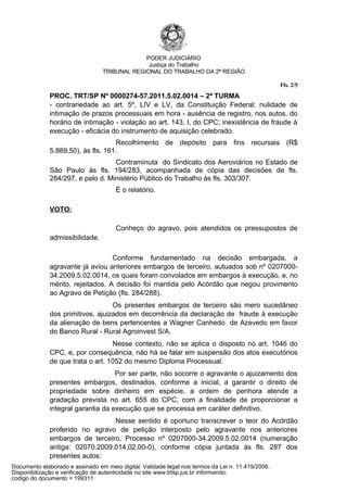 PODER JUDICIÁRIO
                                               Justiça do Trabalho
                                 TRIBUNAL REGIONAL DO TRABALHO DA 2ª REGIÃO

                                                                                                   Fls. 2/5
              PROC. TRT/SP Nº 0000274-57.2011.5.02.0014 – 2ª TURMA
              - contrariedade ao art. 5º, LIV e LV, da Constituição Federal; nulidade de
              intimação de prazos processuais em hora - ausência de registro, nos autos, do
              horário de intimação - violação ao art. 143, I, do CPC; inexistência de fraude à
              execução - eficácia do instrumento de aquisição celebrado.
                                    Recolhimento de depósito para fins recursais (R$
              5.889,50), às fls. 161.
                                   Contraminuta do Sindicato dos Aeroviários no Estado de
              São Paulo às fls. 194/283, acompanhada de cópia das decisões de fls.
              284/297, e pelo d. Ministério Público do Trabalho às fls. 303/307.
                                      É o relatório.

              VOTO:

                                      Conheço do agravo, pois atendidos os pressupostos de
              admissibilidade.

                                   Conforme fundamentado na decisão embargada, a
              agravante já aviou anteriores embargos de terceiro, autuados sob nº 0207000-
              34.2009.5.02.0014, os quais foram convolados em embargos à execução, e, no
              mérito, rejeitados. A decisão foi mantida pelo Acórdão que negou provimento
              ao Agravo de Petição (fls. 284/288).
                                   Os presentes embargos de terceiro são mero sucedâneo
              dos primitivos, ajuizados em decorrência da declaração de fraude à execução
              da alienação de bens pertencentes a Wagner Canhedo de Azevedo em favor
              do Banco Rural - Rural Agroinvest S/A.
                                   Nesse contexto, não se aplica o disposto no art. 1046 do
              CPC, e, por consequência, não há se falar em suspensão dos atos executórios
              de que trata o art. 1052 do mesmo Diploma Processual.
                                    Por ser parte, não socorre o agravante o ajuizamento dos
              presentes embargos, destinados, conforme a inicial, a garantir o direito de
              propriedade sobre dinheiro em espécie, a ordem de penhora atende a
              gradação prevista no art. 655 do CPC, com a finalidade de proporcionar a
              integral garantia da execução que se processa em caráter definitivo.
                                 Nesse sentido é oportuno transcrever o teor do Acórdão
              proferido no agravo de petição interposto pelo agravante nos anteriores
              embargos de terceiro, Processo nº 0207000-34.2009.5.02.0014 (numeração
              antiga: 02070.2009.014.02.00-0), conforme cópia juntada às fls. 287 dos
              presentes autos:
Documento elaborado e assinado em meio digital. Validade legal nos termos da Lei n. 11.419/2006.
Disponibilização e verificação de autenticidade no site www.trtsp.jus.br informando:
codigo do documento = 199311
 