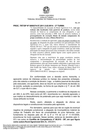PODER JUDICIÁRIO
                                               Justiça do Trabalho
                                 TRIBUNAL REGIONAL DO TRABALHO DA 2ª REGIÃO

                                                                                                   Fls. 3/5
              PROC. TRT/SP Nº 0000274-57.2011.5.02.0014 – 2ª TURMA
                                     "A impossibilidade de execução da Rural Agroinvest S.A., sem que
                                     tenham sido localizados bens passíveis de penhora, revela nítida
                                     intenção de furtar-se ao cumprimento de suas obrigações, o que
                                     autoriza, como bem procedeu o MM. Juízo de primeira instância, o
                                     prosseguimento da execução diante do demais componentes do
                                     grupo econômico, no caso, o Banco Rural S.A.
                                     Incontroversa a condição do agravante, como ele próprio reconhece em
                                     seu apelo, de integrante do grupo econômico do qual participa a Rural
                                     Agroinvest S.A. e, neste viés, releva observar o cancelamento da
                                     Súmula 205 do C. TST que dá ensejo ao entendimento jurisprudencial
                                     segundo o qual o integrante de grupo econômico, ainda que não tenha
                                     participado da relação processual como reclamado e não tenha constado
                                     no título executivo judicial, poderá figurar como sujeito passivo da
                                     obrigação da fase de execução.
                                     Oportuno citar que a insolvência do grupo econômico ensejou,
                                     inclusive, a desconsideração da personalidade jurídica de seus
                                     componentes e prosseguimento da execução em face de seus
                                     administradores, pelo que foram também submetidos à apreciação desta
                                     Relatora agravos de petição interpostos por Wanmir Almeida Costa e
                                     João Eraldo dos Santos Lima, ambos acionistas do Banco Rural S/A
                                     (agravos     de      petição     nºs    02620.2009.014.02.00.1     e
                                     02616.2009.014.02.00.3). (destaques no original)


                                  Em conformidade com a decisão acima transcrita, o
              agravante carece de interesse jurídico no manejo dos presentes embargos,
              pois não ostenta a condição de terceiro. Logo, a matéria passível de discussão
              pelo executado, ora agravante, deve se resumir ao cumprimento da decisão ou
              do acordo, quitação ou prescrição, na forma do que dispõe o § 1º, do art. 884
              da CLT, o que não é o caso.
                                   Nessas condições, é pertinente a incidência do disposto no
              art. 600, II, do CPC, bem como art. 601, reconhecida na r. decisão agravada, o
              que implica no desacolhimento da pretensão para que seja mantido o valor da
              causa atribuido na inicial.
                                   Resta, assim, afastada a alegação de ofensa aos
              dispositivos legais e constitucionais invocados pelo agravante.
                                 Por derradeiro, apenas para que não se cogite de eventual
              negativa de prestação jurisdicional, a alegação de incompetência material da
              Justiça do Trabalho em favor da universalidade do juízo falimentar, com
              fundamento no disposto pelo art. 6º, § 2º e 115 da Lei nº 11.101/2005,
              encontra-se há muito superada. Nesse sentido, extrai-se do decidido pelo C.
              STJ nos autos do Conflito de Competência nº 90.015 - SP, em que figura
              como autora Rural Agroinvest S/A (fls. 295/297):
Documento elaborado e assinado em meio digital. Validade legal nos termos da Lei n. 11.419/2006.
Disponibilização e verificação de autenticidade no site www.trtsp.jus.br informando:
codigo do documento = 199311
 