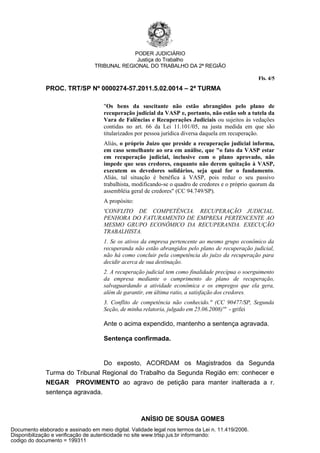 PODER JUDICIÁRIO
                                               Justiça do Trabalho
                                 TRIBUNAL REGIONAL DO TRABALHO DA 2ª REGIÃO

                                                                                                    Fls. 4/5
              PROC. TRT/SP Nº 0000274-57.2011.5.02.0014 – 2ª TURMA

                                     "Os bens da suscitante não estão abrangidos pelo plano de
                                     recuperação judicial da VASP e, portanto, não estão sob a tutela da
                                     Vara de Falências e Recuperações Judiciais ou sujeitos às vedações
                                     contidas no art. 66 da Lei 11.101/05, na justa medida em que são
                                     titularizados por pessoa jurídica diversa daquela em recuperação.
                                     Aliás, o próprio Juízo que preside a recuperação judicial informa,
                                     em caso semelhante ao ora em análise, que "o fato da VASP estar
                                     em recuperação judicial, inclusive com o plano aprovado, não
                                     impede que seus credores, enquanto não derem quitação à VASP,
                                     executem os devedores solidários, seja qual for o fundamento.
                                     Aliás, tal situação é benéfica à VASP, pois reduz o seu passivo
                                     trabalhista, modificando-se o quadro de credores e o próprio quorum da
                                     assembléia geral de credores" (CC 94.749/SP).
                                     A propósito:
                                     'CONFLITO DE COMPETÊNCIA. RECUPERAÇÃO JUDICIAL.
                                     PENHORA DO FATURAMENTO DE EMPRESA PERTENCENTE AO
                                     MESMO GRUPO ECONÔMICO DA RECUPERANDA. EXECUÇÃO
                                     TRABALHISTA.
                                     1. Se os ativos da empresa pertencente ao mesmo grupo econômico da
                                     recuperanda não estão abrangidos pelo plano de recuperação judicial,
                                     não há como concluir pela competência do juízo da recuperação para
                                     decidir acerca de sua destinação.
                                     2. A recuperação judicial tem como finalidade precípua o soerguimento
                                     da empresa mediante o cumprimento do plano de recuperação,
                                     salvaguardando a atividade econômica e os empregos que ela gera,
                                     além de garantir, em última ratio, a satisfação dos credores.
                                     3. Conflito de competência não conhecido." (CC 90477/SP, Segunda
                                     Seção, de minha relatoria, julgado em 25.06.2008)'" - grifei

                                     Ante o acima expendido, mantenho a sentença agravada.

                                     Sentença confirmada.


                                 Do exposto, ACORDAM os Magistrados da Segunda
              Turma do Tribunal Regional do Trabalho da Segunda Região em: conhecer e
              NEGAR PROVIMENTO ao agravo de petição para manter inalterada a r.
              sentença agravada.



                                                    ANÍSIO DE SOUSA GOMES
Documento elaborado e assinado em meio digital. Validade legal nos termos da Lei n. 11.419/2006.
Disponibilização e verificação de autenticidade no site www.trtsp.jus.br informando:
codigo do documento = 199311
 