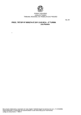 PODER JUDICIÁRIO
                                               Justiça do Trabalho
                                 TRIBUNAL REGIONAL DO TRABALHO DA 2ª REGIÃO

                                                                                                   Fls. 5/5
              PROC. TRT/SP Nº 0000274-57.2011.5.02.0014 – 2ª TURMA
                                                Juiz Relator



              rp




Documento elaborado e assinado em meio digital. Validade legal nos termos da Lei n. 11.419/2006.
Disponibilização e verificação de autenticidade no site www.trtsp.jus.br informando:
codigo do documento = 199311
 