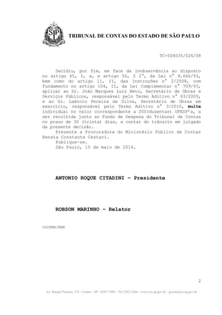 Av. Rangel Pestana, 315 - Centro - SP - 01017-906 - Tel 3292-3266 - www.tce.sp.gov.br - gcrrm@tce.sp.gov.br
TRIBUNAL DE CONTAS DO ESTADO DE SÃO PAULO
TC-004035/026/08
Decidiu, por fim, em face da inobservância ao disposto
no artigo 65, I, a, e artigo 56, § 2°, da Lei n° 8.666/93,
bem como do artigo 11, II, das Instruções n° 2/2008, com
fundamento no artigo 104, II, da Lei Complementar n° 709/93,
aplicar ao Sr. João Marques Luiz Neto, Secretário de Obras e
Serviços Públicos, responsável pelo Termo Aditivo n° 63/2009,
e ao Sr. Laércio Pereira da Silva, Secretário de Obras em
exercício, responsável pelo Termo Aditivo n° 3/2010, multa
individual no valor correspondente a 200(duzentas) UFESP’s, a
ser recolhida junto ao Fundo de Despesa do Tribunal de Contas
no prazo de 30 (trinta) dias, a contar do trânsito em julgado
da presente decisão.
Presente a Procuradora do Ministério Público de Contas
Renata Constante Cestari.
Publique-se.
São Paulo, 15 de maio de 2014.
ANTONIO ROQUE CITADINI – Presidente
ROBSON MARINHO – Relator
CGCRRM/RNM
2
 