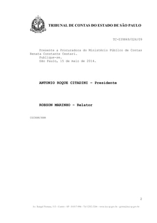 Av. Rangel Pestana, 315 - Centro - SP - 01017-906 - Tel 3292-3266 - www.tce.sp.gov.br - gcrrm@tce.sp.gov.br
TRIBUNAL DE CONTAS DO ESTADO DE SÃO PAULO
TC-039849/026/09
Presente a Procuradora do Ministério Público de Contas
Renata Constante Cestari.
Publique-se.
São Paulo, 15 de maio de 2014.
ANTONIO ROQUE CITADINI – Presidente
ROBSON MARINHO – Relator
CGCRRM/RNM
2
 