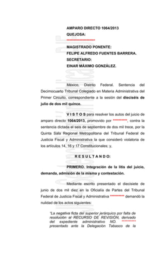 AMPARO DIRECTO 1064/2013
QUEJOSA:
********************
MAGISTRADO PONENTE:
FELIPE ALFREDO FUENTES BARRERA.
SECRETARIO:
EINAR MÁXIMO GONZÁLEZ.
México, Distrito Federal. Sentencia del
Decimocuarto Tribunal Colegiado en Materia Administrativa del
Primer Circuito, correspondiente a la sesión del dieciséis de
julio de dos mil quince.
V I S T O S para resolver los autos del juicio de
amparo directo 1064/2013, promovido por **********, contra la
sentencia dictada el seis de septiembre de dos mil trece, por la
Quinta Sala Regional Metropolitana del Tribunal Federal de
Justicia Fiscal y Administrativa la que consideró violatoria de
los artículos 14, 16 y 17 Constitucionales; y,
R E S U L T A N D O:
PRIMERO. Integración de la litis del juicio,
demanda, admisión de la misma y contestación.
Mediante escrito presentado el diecisiete de
junio de dos mil diez en la Oficialía de Partes del Tribunal
Federal de Justicia Fiscal y Administrativa ********** demandó la
nulidad de los actos siguientes:
“La negativa ficta del superior jerárquico por falta de
resolución al RECURSO DE REVISIÓN, derivado
del expediente administrativo NO. **********
presentado ante la Delegación Tabasco de la
 