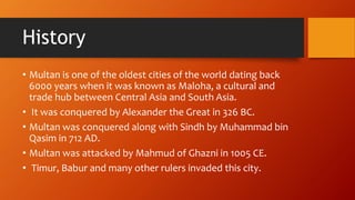 History
? Multan is one of the oldest cities of the world dating back
6000 years when it was known as Maloha, a cultural and
trade hub between Central Asia and South Asia.
? It was conquered by Alexander the Great in 326 BC.
? Multan was conquered along with Sindh by Muhammad bin
Qasim in 712 AD.
? Multan was attacked by Mahmud of Ghazni in 1005 CE.
? Timur, Babur and many other rulers invaded this city.
 