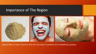 Importance of The Region
Multani Mitti or Fullers Earth is Lime rich clay used in cosmetics for its beneficiary purpose
 
