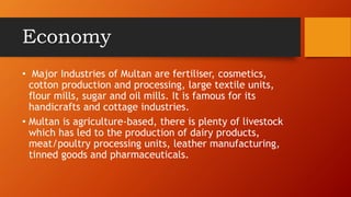 Economy
? Major Industries of Multan are fertiliser, cosmetics,
cotton production and processing, large textile units,
flour mills, sugar and oil mills. It is famous for its
handicrafts and cottage industries.
? Multan is agriculture-based, there is plenty of livestock
which has led to the production of dairy products,
meat/poultry processing units, leather manufacturing,
tinned goods and pharmaceuticals.
 