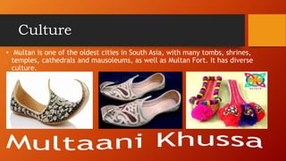 Culture
? Multan is one of the oldest cities in South Asia, with many tombs, shrines,
temples, cathedrals and mausoleums, as well as Multan Fort. It has diverse
culture.
 