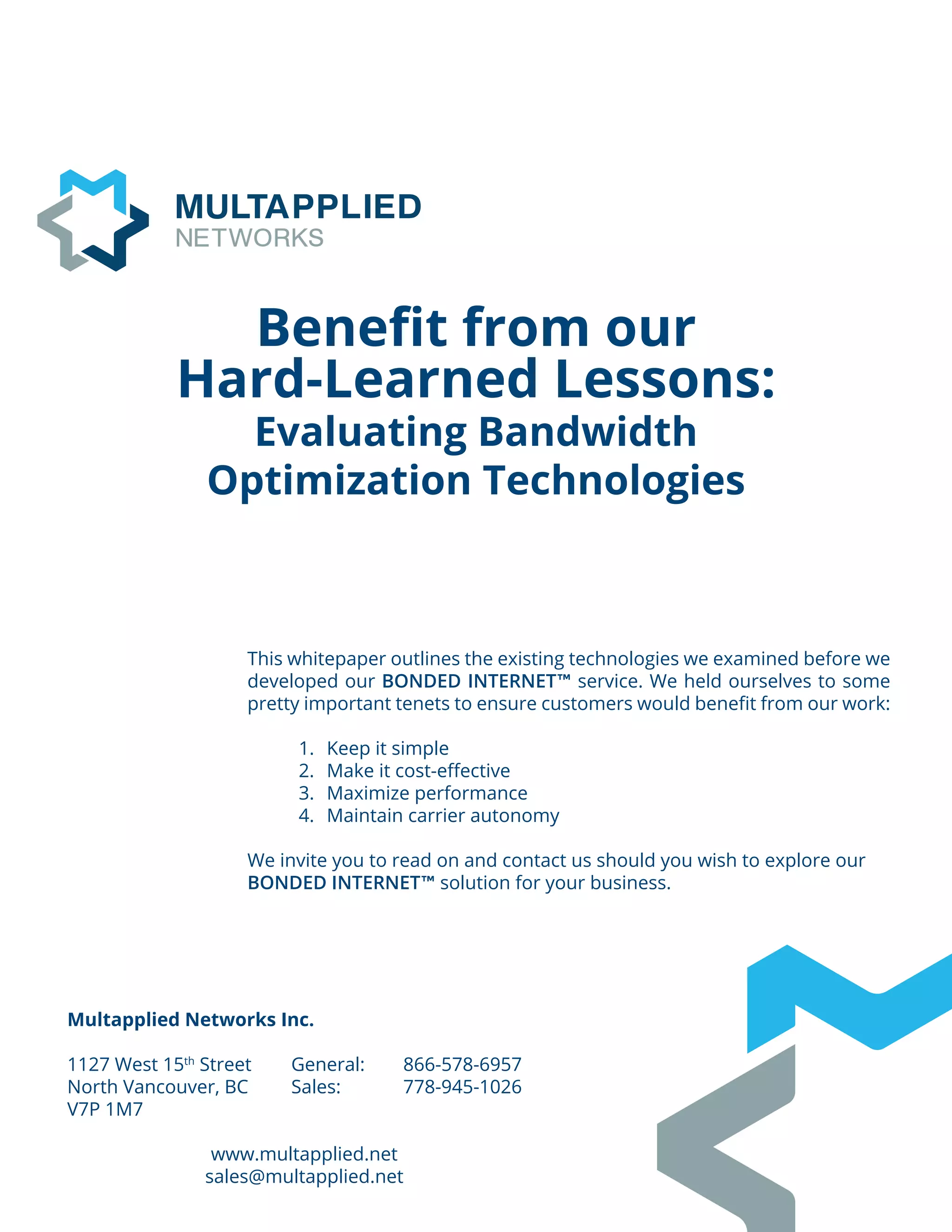Multapplied Networks Inc.
1127 West 15th
Street	 General: 	 866-578-6957
North Vancouver, BC	 Sales: 		 778-945-1026
V7P 1M7
	
www.multapplied.net
sales@multapplied.net
Benefit from our
Hard-Learned Lessons:
Evaluating Bandwidth
Optimization Technologies
This whitepaper outlines the existing technologies we examined before we
developed our BONDED INTERNET™ service. We held ourselves to some
pretty important tenets to ensure customers would benefit from our work:
1.	 Keep it simple
2.	 Make it cost-effective
3.	 Maximize performance
4.	 Maintain carrier autonomy
We invite you to read on and contact us should you wish to explore our
BONDED INTERNET™ solution for your business.
 