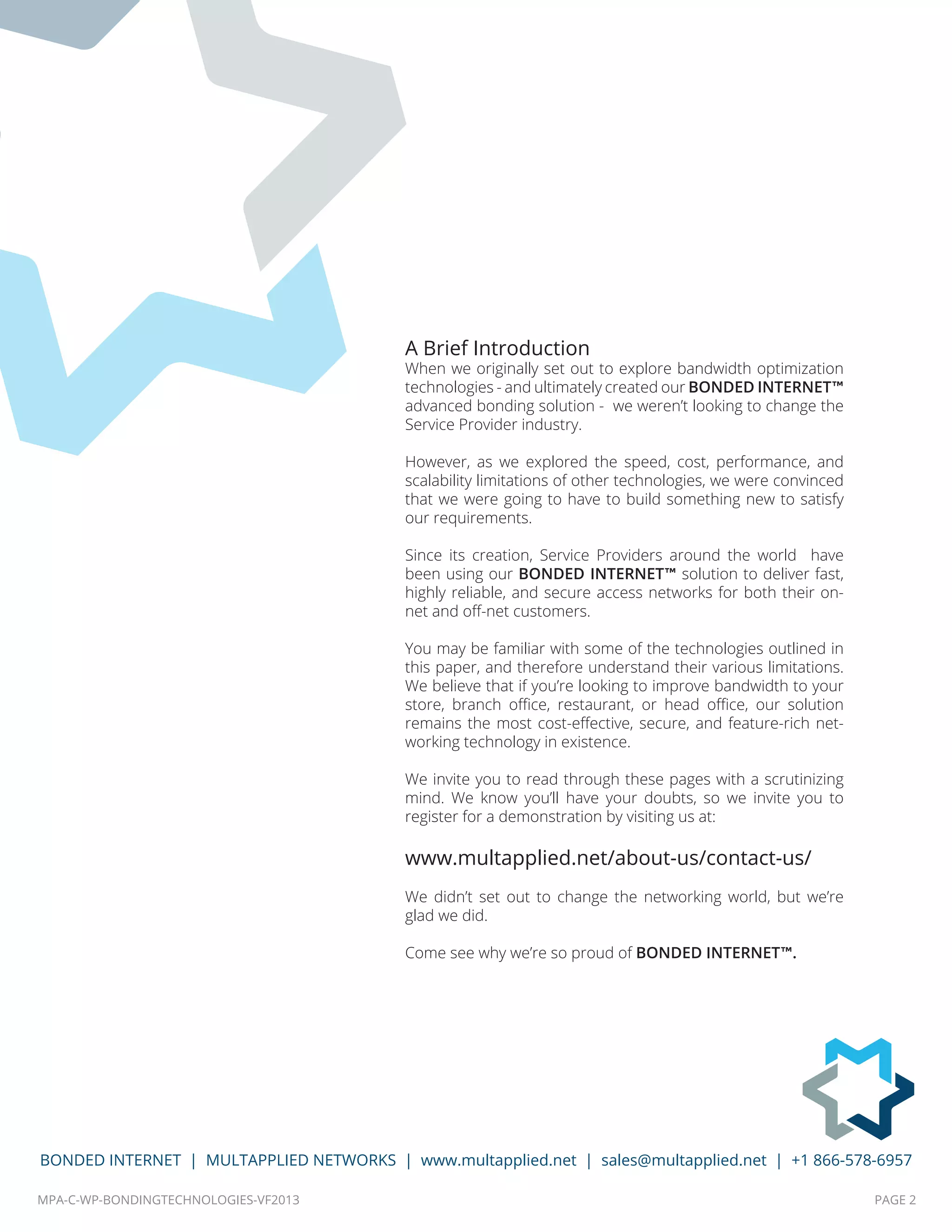 MPA-C-WP-BONDINGTECHNOLOGIES-VF2013 PAGE 2
BONDED INTERNET | MULTAPPLIED NETWORKS | www.multapplied.net | sales@multapplied.net | +1 866-578-6957
A Brief Introduction
When we originally set out to explore bandwidth optimization
technologies - and ultimately created our BONDED INTERNET™
advanced bonding solution - we weren’t looking to change the
Service Provider industry.
However, as we explored the speed, cost, performance, and
scalability limitations of other technologies, we were convinced
that we were going to have to build something new to satisfy
our requirements.
Since its creation, Service Providers around the world have
been using our BONDED INTERNET™ solution to deliver fast,
highly reliable, and secure access networks for both their on-
net and off-net customers.
You may be familiar with some of the technologies outlined in
this paper, and therefore understand their various limitations.
We believe that if you’re looking to improve bandwidth to your
store, branch office, restaurant, or head office, our solution
remains the most cost-effective, secure, and feature-rich net-
working technology in existence.
We invite you to read through these pages with a scrutinizing
mind. We know you’ll have your doubts, so we invite you to
register for a demonstration by visiting us at:
www.multapplied.net/about-us/contact-us/
We didn’t set out to change the networking world, but we’re
glad we did.
Come see why we’re so proud of BONDED INTERNET™.
 